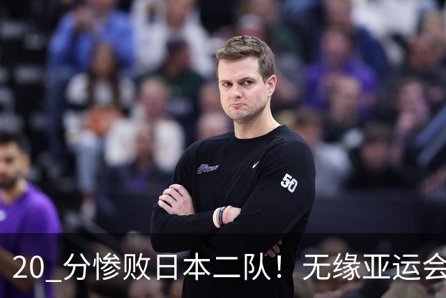 20 分惨败日本二队！无缘亚运会决赛，中国男篮正在被全面甩开